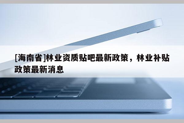[海南省]林业资质贴吧最新政策，林业补贴政策最新消息