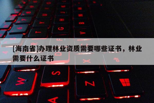 [海南省]办理林业资质需要哪些证书，林业需要什么证书