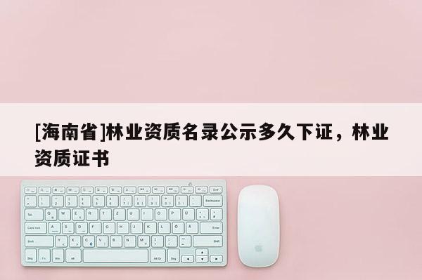 [海南省]林业资质名录公示多久下证，林业资质证书