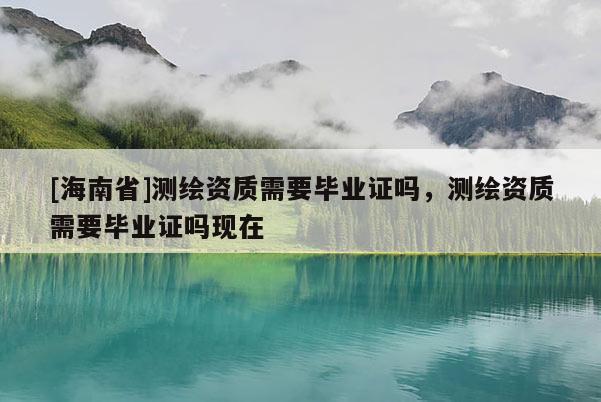 [海南省]测绘资质需要毕业证吗，测绘资质需要毕业证吗现在