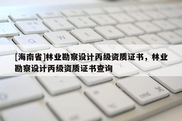 [海南省]林业勘察设计丙级资质证书，林业勘察设计丙级资质证书查询
