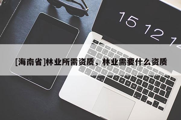 [海南省]林业所需资质，林业需要什么资质