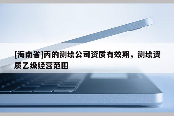 [海南省]丙的测绘公司资质有效期，测绘资质乙级经营范围