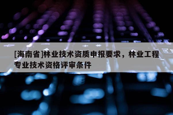 [海南省]林业技术资质申报要求，林业工程专业技术资格评审条件
