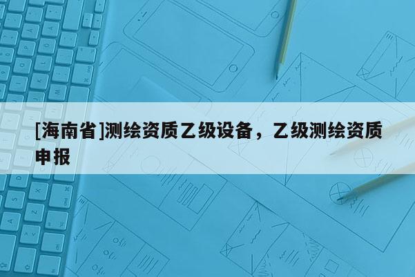 [海南省]测绘资质乙级设备，乙级测绘资质申报