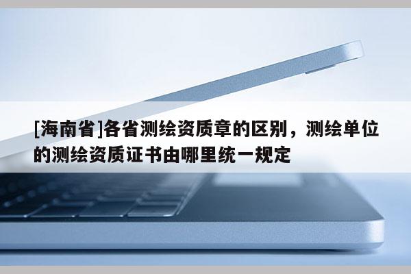 [海南省]各省测绘资质章的区别，测绘单位的测绘资质证书由哪里统一规定