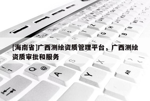 [海南省]广西测绘资质管理平台，广西测绘资质审批和服务