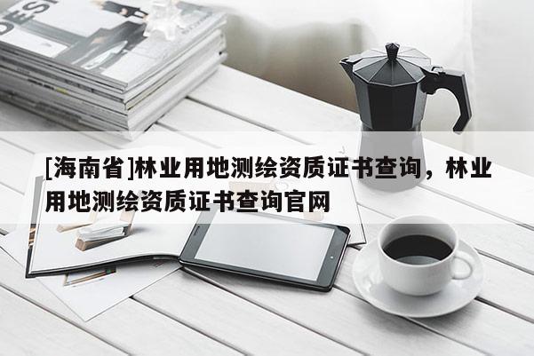 [海南省]林业用地测绘资质证书查询，林业用地测绘资质证书查询官网