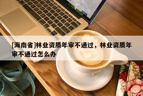 [海南省]林业资质年审不通过，林业资质年审不通过怎么办