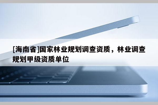 [海南省]国家林业规划调查资质，林业调查规划甲级资质单位