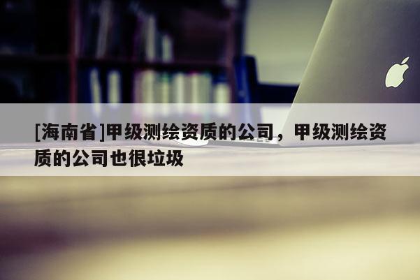 [海南省]甲级测绘资质的公司，甲级测绘资质的公司也很垃圾