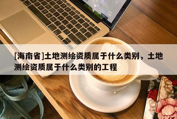[海南省]土地测绘资质属于什么类别，土地测绘资质属于什么类别的工程