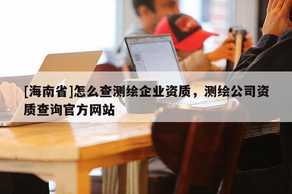 [海南省]怎么查测绘企业资质，测绘公司资质查询官方网站