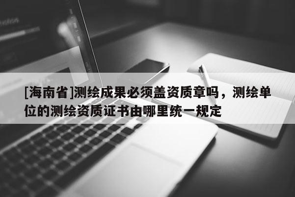 [海南省]测绘成果必须盖资质章吗，测绘单位的测绘资质证书由哪里统一规定