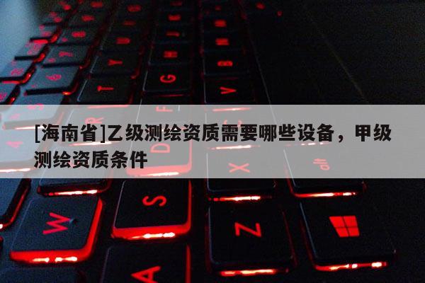 [海南省]乙级测绘资质需要哪些设备，甲级测绘资质条件