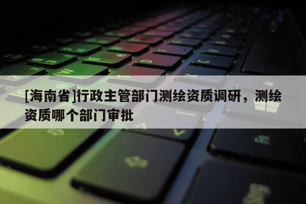[海南省]行政主管部门测绘资质调研，测绘资质哪个部门审批