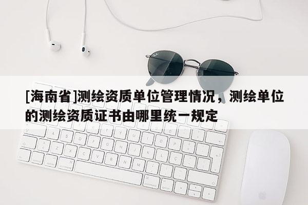 [海南省]测绘资质单位管理情况，测绘单位的测绘资质证书由哪里统一规定