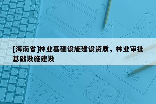 [海南省]林业基础设施建设资质，林业审批基础设施建设