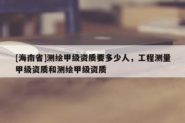 [海南省]测绘甲级资质要多少人，工程测量甲级资质和测绘甲级资质