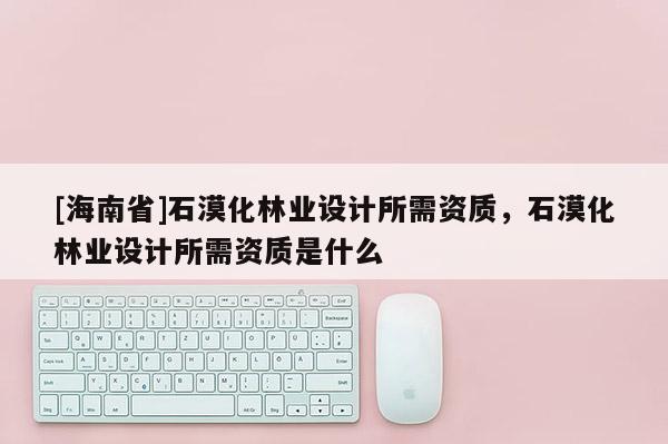 [海南省]石漠化林业设计所需资质，石漠化林业设计所需资质是什么