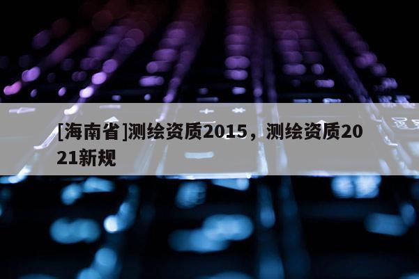 [海南省]测绘资质2015，测绘资质2021新规