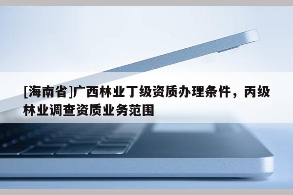 [海南省]广西林业丁级资质办理条件，丙级林业调查资质业务范围