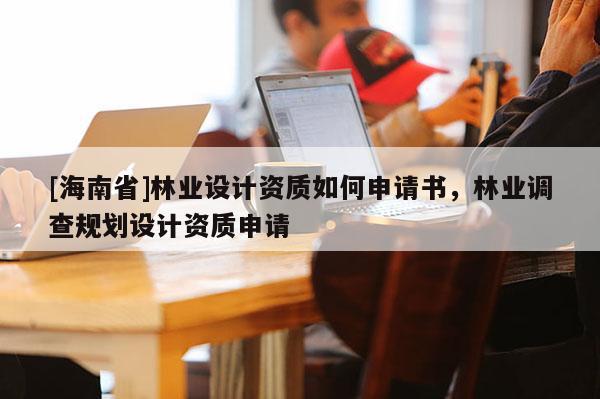 [海南省]林业设计资质如何申请书，林业调查规划设计资质申请