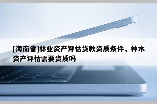[海南省]林业资产评估贷款资质条件，林木资产评估需要资质吗