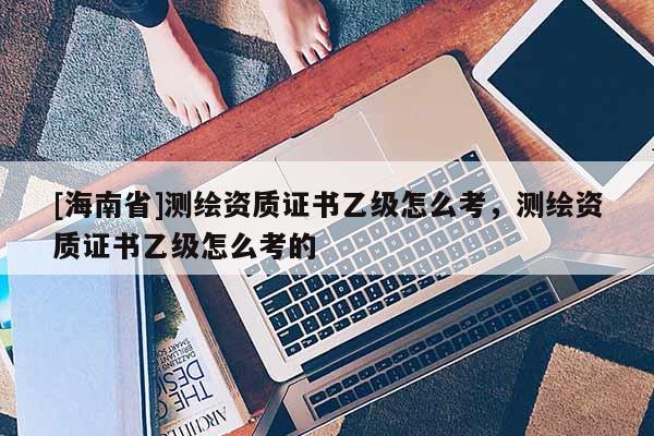 [海南省]测绘资质证书乙级怎么考，测绘资质证书乙级怎么考的