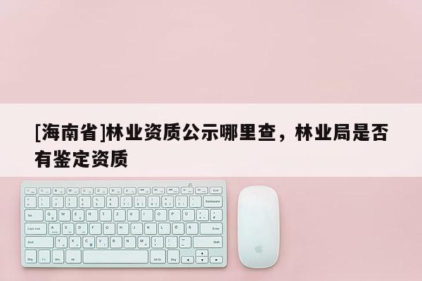 [海南省]林业资质公示哪里查，林业局是否有鉴定资质