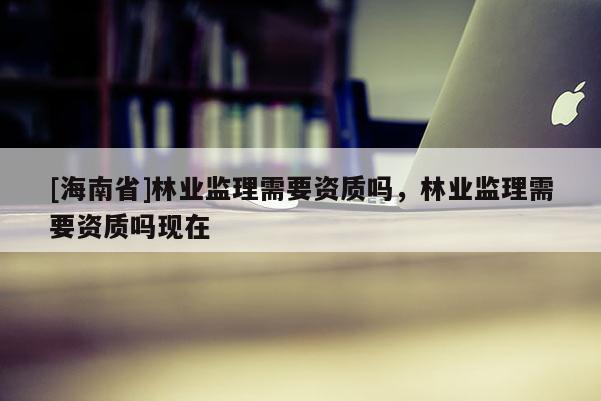 [海南省]林业监理需要资质吗，林业监理需要资质吗现在