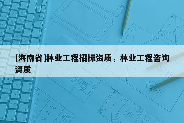 [海南省]林业工程招标资质，林业工程咨询资质