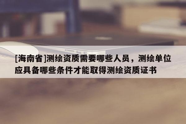 [海南省]测绘资质需要哪些人员，测绘单位应具备哪些条件才能取得测绘资质证书