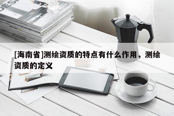 [海南省]测绘资质的特点有什么作用，测绘资质的定义