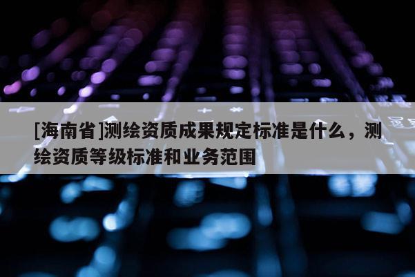 [海南省]测绘资质成果规定标准是什么，测绘资质等级标准和业务范围