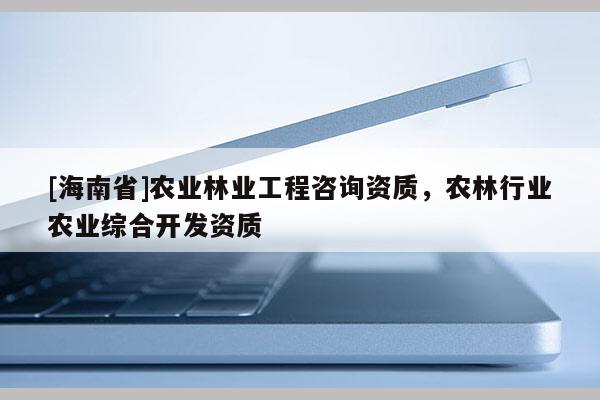 [海南省]农业林业工程咨询资质，农林行业农业综合开发资质