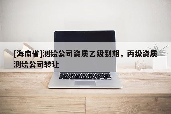 [海南省]测绘公司资质乙级到期，丙级资质测绘公司转让