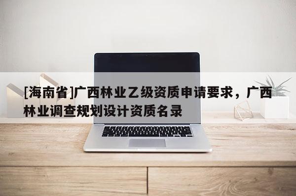 [海南省]广西林业乙级资质申请要求，广西林业调查规划设计资质名录