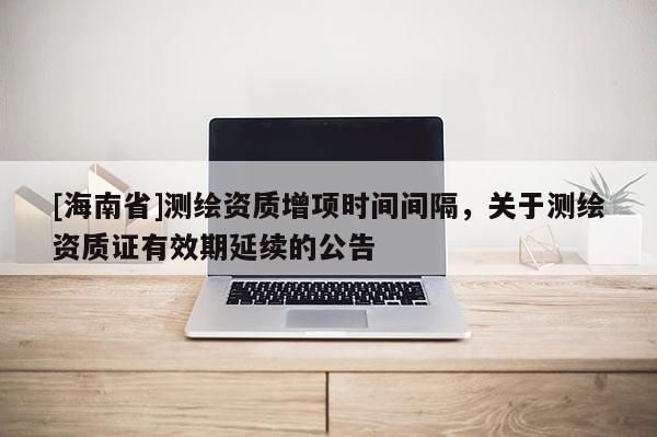 [海南省]测绘资质增项时间间隔，关于测绘资质证有效期延续的公告
