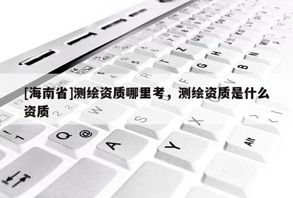 [海南省]测绘资质哪里考，测绘资质是什么资质