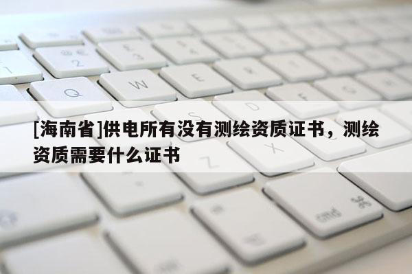 [海南省]供电所有没有测绘资质证书，测绘资质需要什么证书
