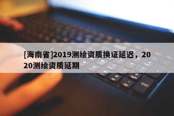 [海南省]2019测绘资质换证延迟，2020测绘资质延期