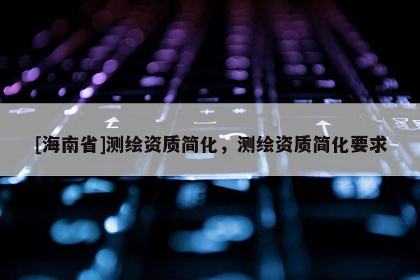 [海南省]测绘资质简化，测绘资质简化要求