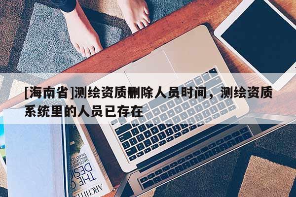 [海南省]测绘资质删除人员时间，测绘资质系统里的人员已存在