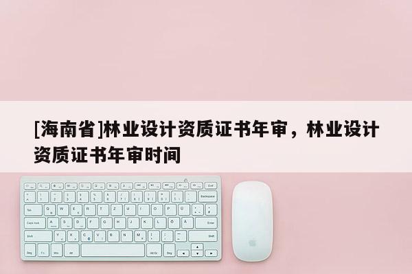 [海南省]林业设计资质证书年审，林业设计资质证书年审时间