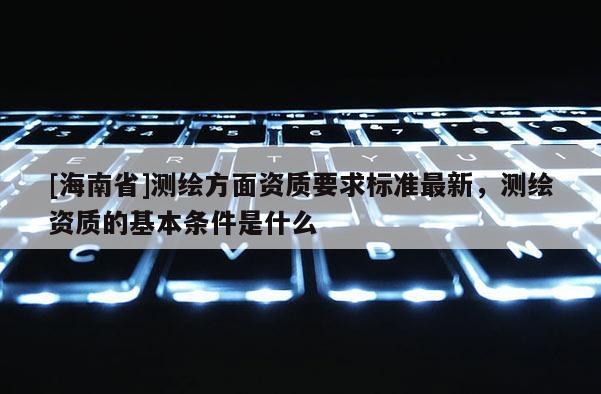 [海南省]测绘方面资质要求标准最新，测绘资质的基本条件是什么
