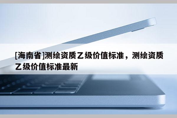 [海南省]测绘资质乙级价值标准，测绘资质乙级价值标准最新