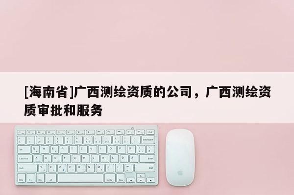 [海南省]广西测绘资质的公司，广西测绘资质审批和服务