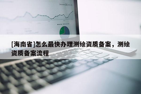 [海南省]怎么最快办理测绘资质备案，测绘资质备案流程