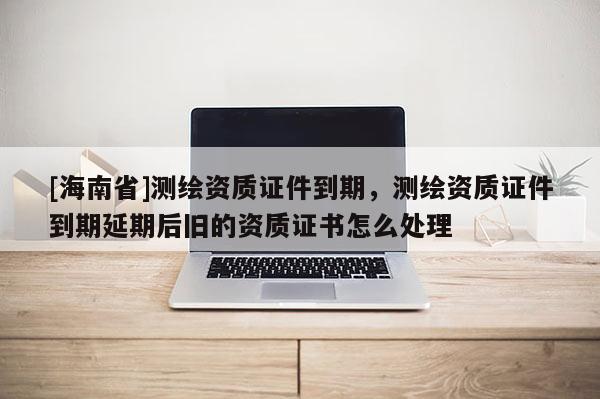 [海南省]测绘资质证件到期，测绘资质证件到期延期后旧的资质证书怎么处理